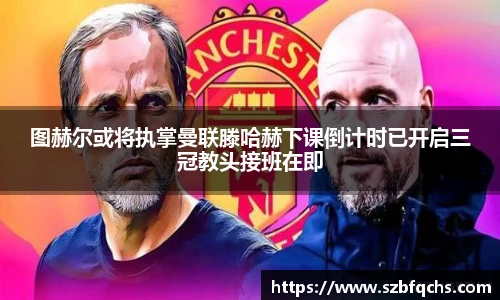 图赫尔或将执掌曼联滕哈赫下课倒计时已开启三冠教头接班在即